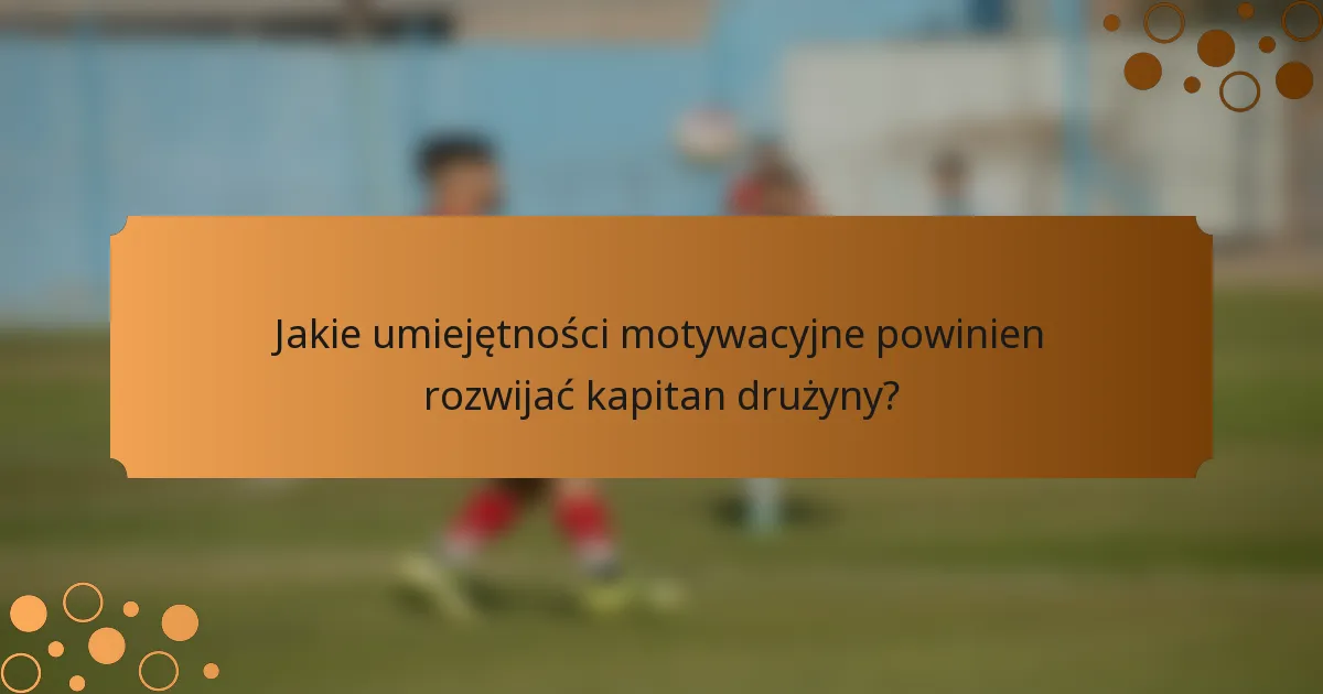 Jakie umiejętności motywacyjne powinien rozwijać kapitan drużyny?